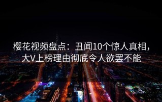 樱花视频盘点：丑闻10个惊人真相，大V上榜理由彻底令人欲罢不能