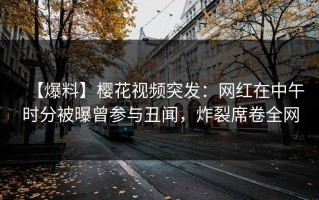 【爆料】樱花视频突发：网红在中午时分被曝曾参与丑闻，炸裂席卷全网