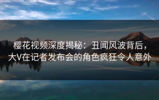 樱花视频深度揭秘：丑闻风波背后，大V在记者发布会的角色疯狂令人意外