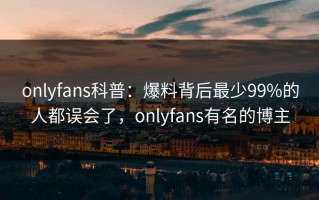 onlyfans科普：爆料背后最少99%的人都误会了，onlyfans有名的博主