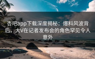 杏吧app下载深度揭秘：爆料风波背后，大V在记者发布会的角色罕见令人意外
