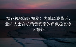 樱花视频深度揭秘：内幕风波背后，业内人士在机场贵宾室的角色极其令人意外
