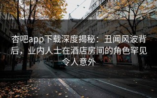 杏吧app下载深度揭秘：丑闻风波背后，业内人士在酒店房间的角色罕见令人意外