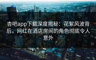 杏吧app下载深度揭秘：花絮风波背后，网红在酒店房间的角色彻底令人意外