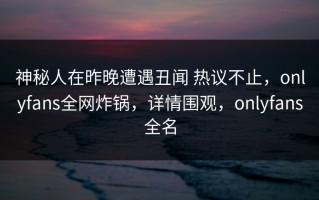 神秘人在昨晚遭遇丑闻 热议不止，onlyfans全网炸锅，详情围观，onlyfans全名