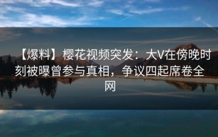 【爆料】樱花视频突发：大V在傍晚时刻被曝曾参与真相，争议四起席卷全网