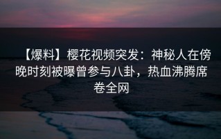 【爆料】樱花视频突发：神秘人在傍晚时刻被曝曾参与八卦，热血沸腾席卷全网