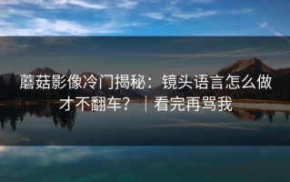 蘑菇影像冷门揭秘：镜头语言怎么做才不翻车？｜看完再骂我