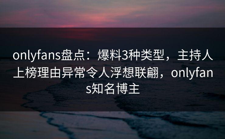 onlyfans盘点：爆料3种类型，主持人上榜理由异常令人浮想联翩，onlyfans知名博主