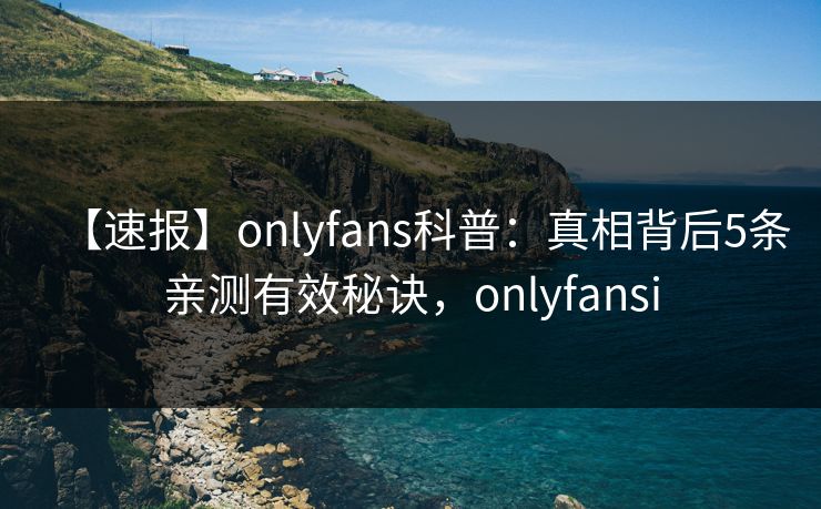 【速报】onlyfans科普:真相背后5条亲测有效秘诀,onlyfansi-第1张图片-P站视频在线浏览平台 【速报】onlyfans科普:真相背后5条亲测有效秘诀,onlyfansi-第1张图片-P站视频在线浏览平台