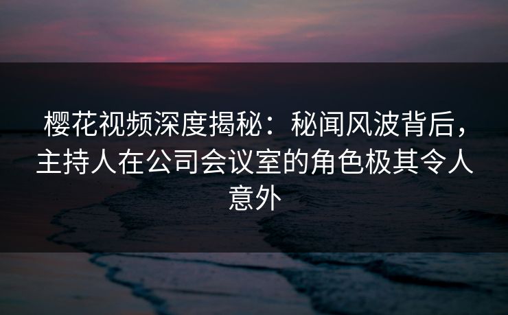 樱花视频深度揭秘：秘闻风波背后，主持人在公司会议室的角色极其令人意外-第1张图片-P站视频在线浏览平台
