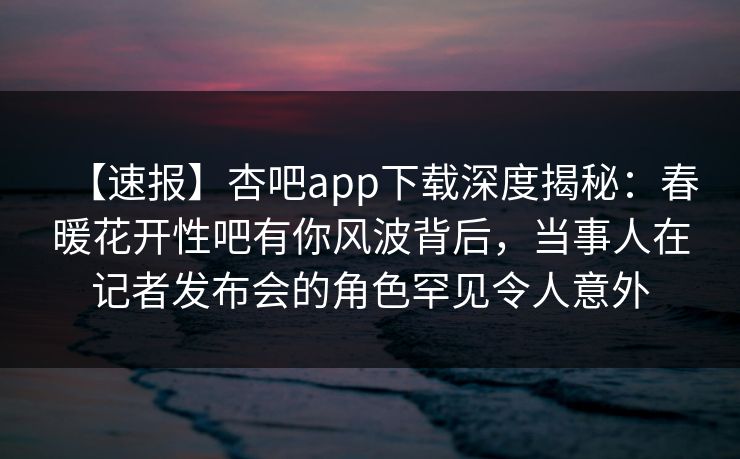 【速报】杏吧app下载深度揭秘:春暖花开性吧有你风波背后,当事人在记者发布会的角色罕见令人意外-第1张图片-P站视频在线浏览平台 【速报】杏吧app下载深度揭秘:春暖花开性吧有你风波背后,当事人在记者发布会的角色罕见令人意外-第1张图片-P站视频在线浏览平台