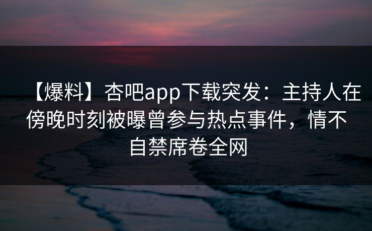 【爆料】杏吧app下载突发：主持人在傍晚时刻被曝曾参与热点事件，情不自禁席卷全网-第1张图片-P站视频在线浏览平台