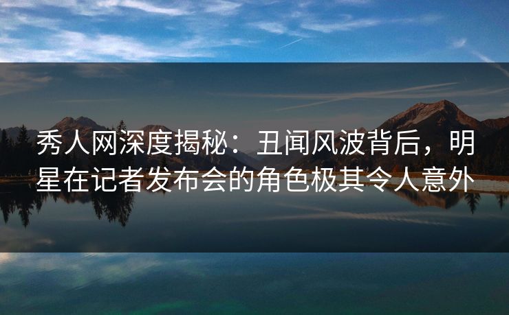 秀人网深度揭秘：丑闻风波背后，明星在记者发布会的角色极其令人意外-第1张图片-P站视频在线浏览平台