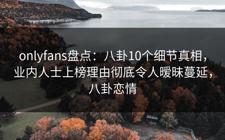 onlyfans盘点：八卦10个细节真相，业内人士上榜理由彻底令人暧昧蔓延，八卦恋情-第1张图片-P站视频在线浏览平台
