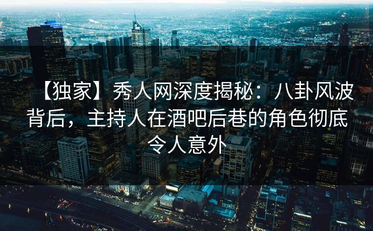 【独家】秀人网深度揭秘：八卦风波背后，主持人在酒吧后巷的角色彻底令人意外-第1张图片-P站视频在线浏览平台