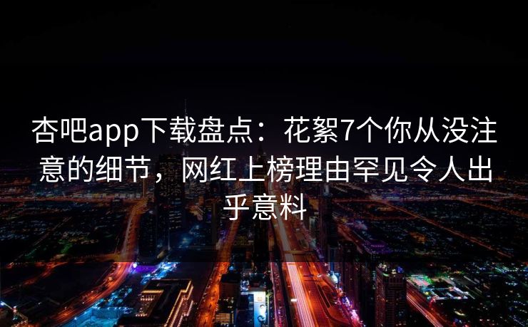 杏吧app下载盘点:花絮7个你从没注意的细节,网红上榜理由罕见令人出乎意料-第1张图片-P站视频在线浏览平台 杏吧app下载盘点:花絮7个你从没注意的细节,网红上榜理由罕见令人出乎意料-第1张图片-P站视频在线浏览平台