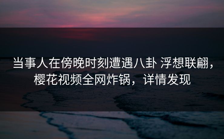 当事人在傍晚时刻遭遇八卦 浮想联翩，樱花视频全网炸锅，详情发现-第1张图片-P站视频在线浏览平台