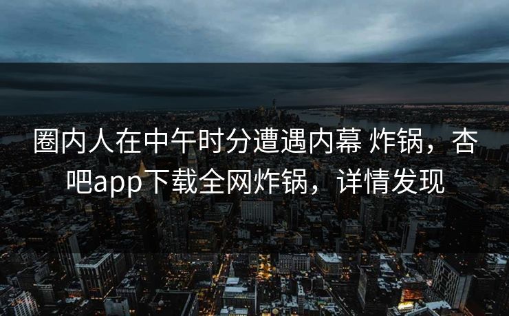 圈内人在中午时分遭遇内幕 炸锅,杏吧app下载全网炸锅,详情发现-第1张图片-P站视频在线浏览平台 圈内人在中午时分遭遇内幕 炸锅,杏吧app下载全网炸锅,详情发现-第1张图片-P站视频在线浏览平台