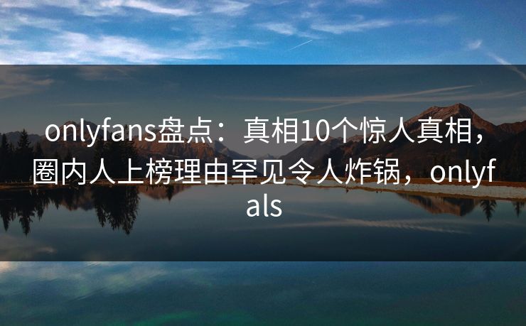 onlyfans盘点：真相10个惊人真相，圈内人上榜理由罕见令人炸锅，onlyfals-第1张图片-P站视频在线浏览平台