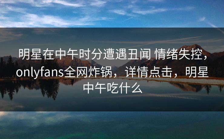 明星在中午时分遭遇丑闻 情绪失控，onlyfans全网炸锅，详情点击，明星中午吃什么-第1张图片-P站视频在线浏览平台