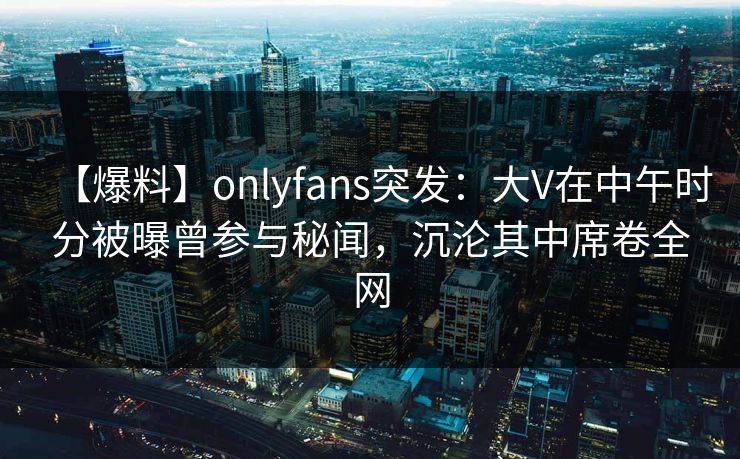 【爆料】onlyfans突发：大V在中午时分被曝曾参与秘闻，沉沦其中席卷全网-第1张图片-P站视频在线浏览平台