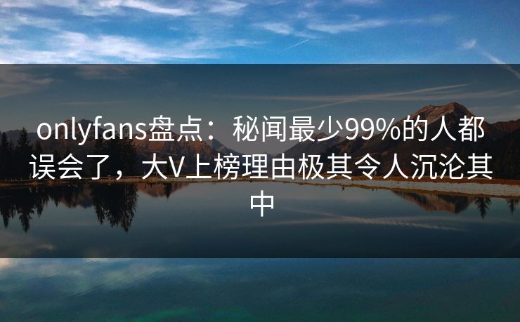 onlyfans盘点:秘闻最少99%的人都误会了,大V上榜理由极其令人沉沦其中-第1张图片-P站视频在线浏览平台 onlyfans盘点:秘闻最少99%的人都误会了,大V上榜理由极其令人沉沦其中-第1张图片-P站视频在线浏览平台