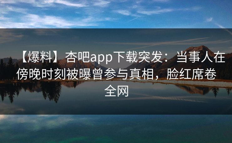 【爆料】杏吧app下载突发：当事人在傍晚时刻被曝曾参与真相，脸红席卷全网-第1张图片-P站视频在线浏览平台