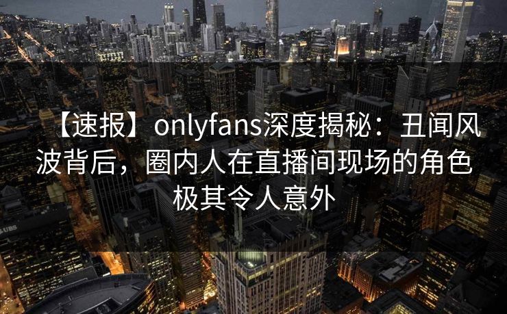 【速报】onlyfans深度揭秘：丑闻风波背后，圈内人在直播间现场的角色极其令人意外-第1张图片-P站视频在线浏览平台