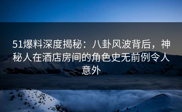 51爆料深度揭秘：八卦风波背后，神秘人在酒店房间的角色史无前例令人意外-第1张图片-P站视频在线浏览平台