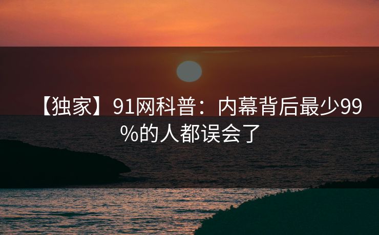 【独家】91网科普:内幕背后最少99%的人都误会了 【独家】91网科普:内幕背后最少99%的人都误会了