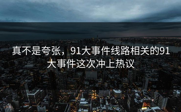 真不是夸张,91大事件线路相关的91大事件这次冲上热议 真不是夸张,91大事件线路相关的91大事件这次冲上热议