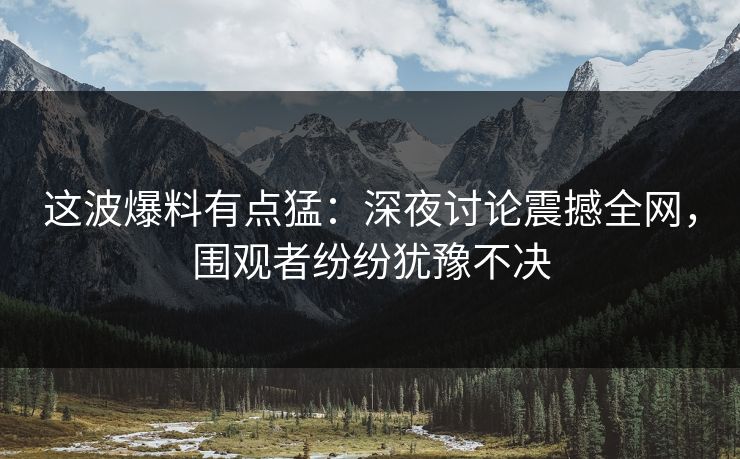 这波爆料有点猛:深夜讨论震撼全网,围观者纷纷犹豫不决 这波爆料有点猛:深夜讨论震撼全网,围观者纷纷犹豫不决