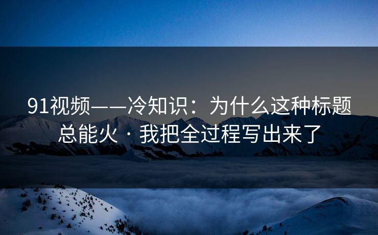 91视频——冷知识：为什么这种标题总能火 · 我把全过程写出来了