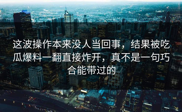 这波操作本来没人当回事,结果被吃瓜爆料一翻直接炸开,真不是一句巧合能带过的 这波操作本来没人当回事,结果被吃瓜爆料一翻直接炸开,真不是一句巧合能带过的