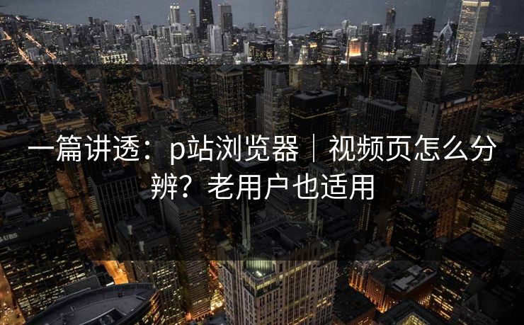 一篇讲透：p站浏览器｜视频页怎么分辨？老用户也适用