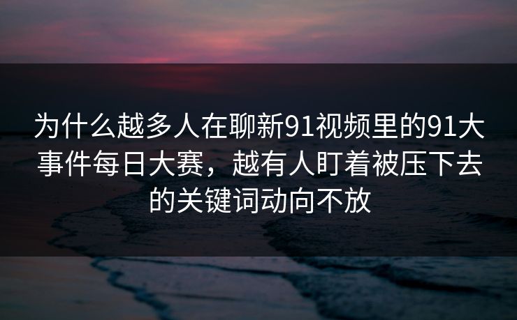 为什么越多人在聊新91视频里的91大事件每日大赛，越有人盯着被压下去的关键词动向不放