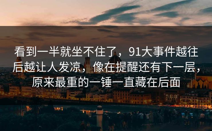 看到一半就坐不住了,91大事件越往后越让人发凉,像在提醒还有下一层,原来最重的一锤一直藏在后面 看到一半就坐不住了,91大事件越往后越让人发凉,像在提醒还有下一层,原来最重的一锤一直藏在后面