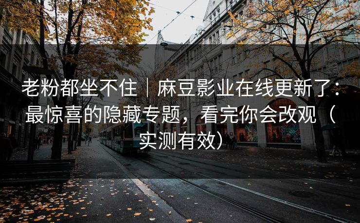 老粉都坐不住｜麻豆影业在线更新了：最惊喜的隐藏专题，看完你会改观（实测有效）