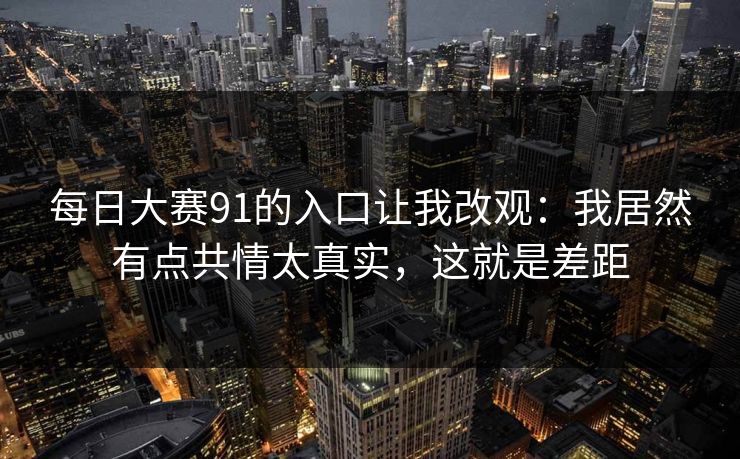 每日大赛91的入口让我改观:我居然有点共情太真实,这就是差距-第1张图片-P站视频在线浏览平台 每日大赛91的入口让我改观:我居然有点共情太真实,这就是差距-第1张图片-P站视频在线浏览平台