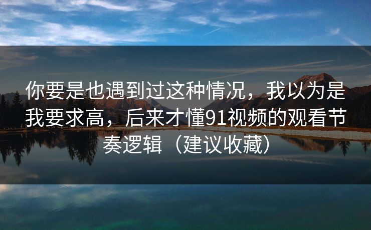 你要是也遇到过这种情况,我以为是我要求高,后来才懂91视频的观看节奏逻辑(建议收藏)-第1张图片-P站视频在线浏览平台 你要是也遇到过这种情况,我以为是我要求高,后来才懂91视频的观看节奏逻辑(建议收藏)-第1张图片-P站视频在线浏览平台