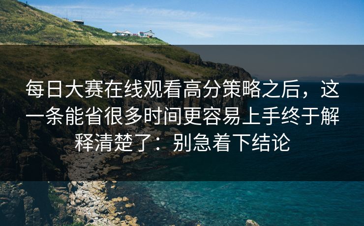 每日大赛在线观看高分策略之后，这一条能省很多时间更容易上手终于解释清楚了：别急着下结论-第1张图片-P站视频在线浏览平台