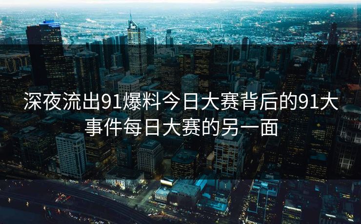 深夜流出91爆料今日大赛背后的91大事件每日大赛的另一面-第1张图片-P站视频在线浏览平台 深夜流出91爆料今日大赛背后的91大事件每日大赛的另一面-第1张图片-P站视频在线浏览平台