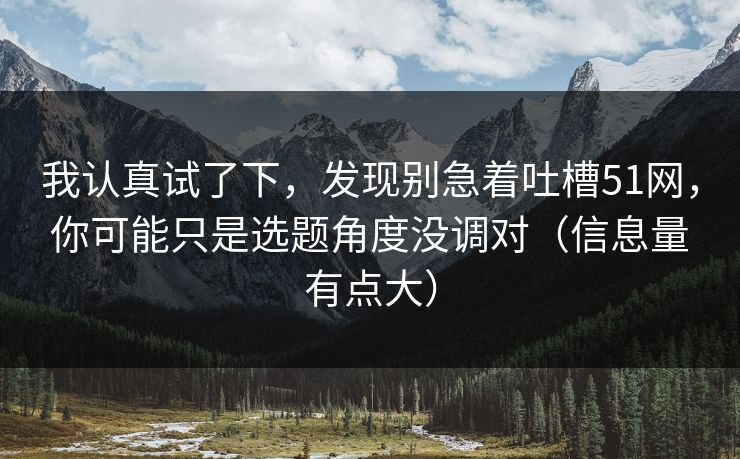 我认真试了下,发现别急着吐槽51网,你可能只是选题角度没调对(信息量有点大)-第1张图片-P站视频在线浏览平台 我认真试了下,发现别急着吐槽51网,你可能只是选题角度没调对(信息量有点大)-第1张图片-P站视频在线浏览平台