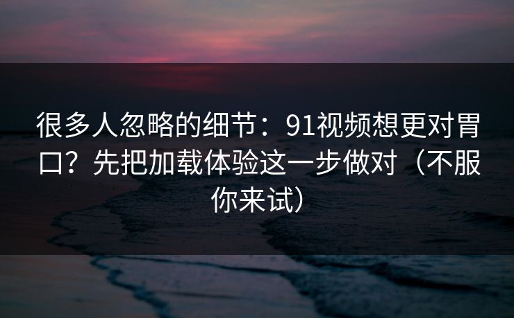 很多人忽略的细节:91视频想更对胃口?先把加载体验这一步做对(不服你来试) 很多人忽略的细节:91视频想更对胃口?先把加载体验这一步做对(不服你来试)